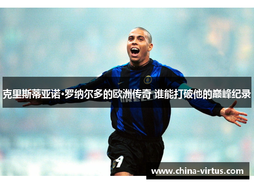 克里斯蒂亚诺·罗纳尔多的欧洲传奇 谁能打破他的巅峰纪录